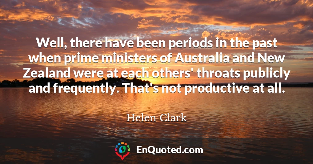Well, there have been periods in the past when prime ministers of Australia and New Zealand were at each others' throats publicly and frequently. That's not productive at all.