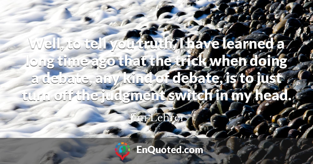 Well, to tell you truth, I have learned a long time ago that the trick when doing a debate, any kind of debate, is to just turn off the judgment switch in my head.