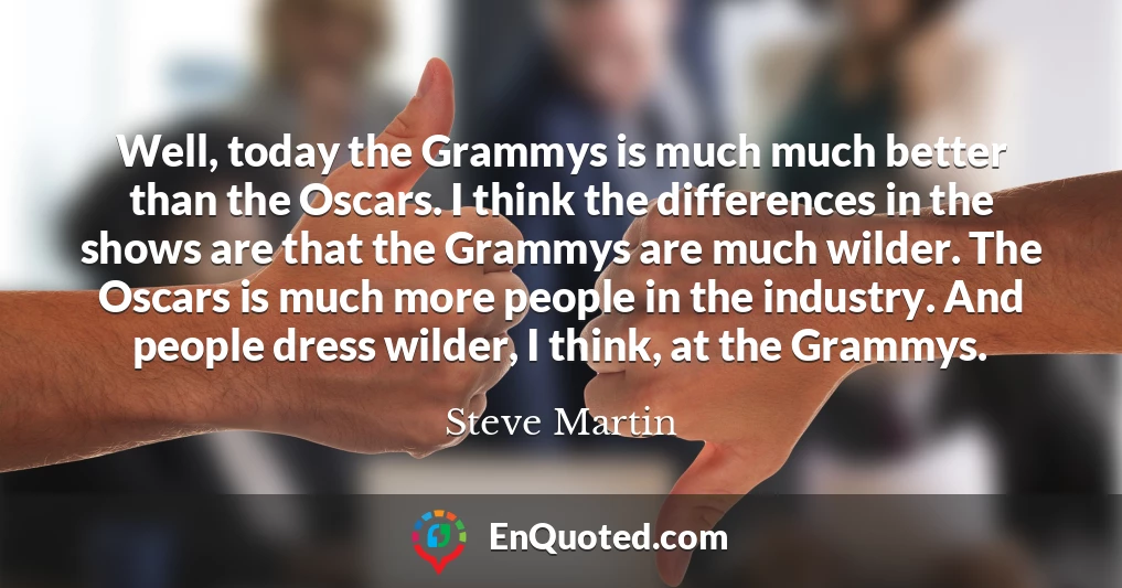 Well, today the Grammys is much much better than the Oscars. I think the differences in the shows are that the Grammys are much wilder. The Oscars is much more people in the industry. And people dress wilder, I think, at the Grammys.