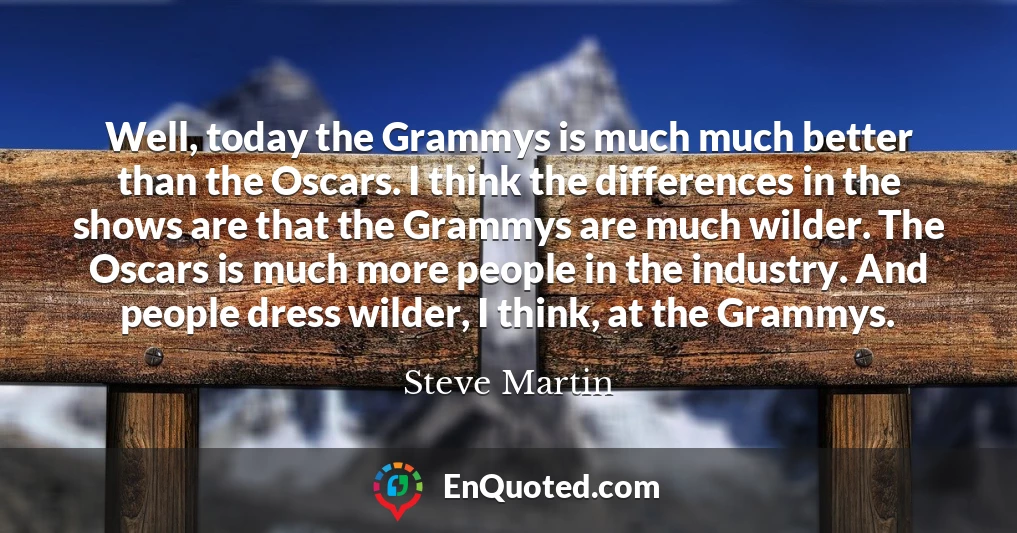 Well, today the Grammys is much much better than the Oscars. I think the differences in the shows are that the Grammys are much wilder. The Oscars is much more people in the industry. And people dress wilder, I think, at the Grammys.