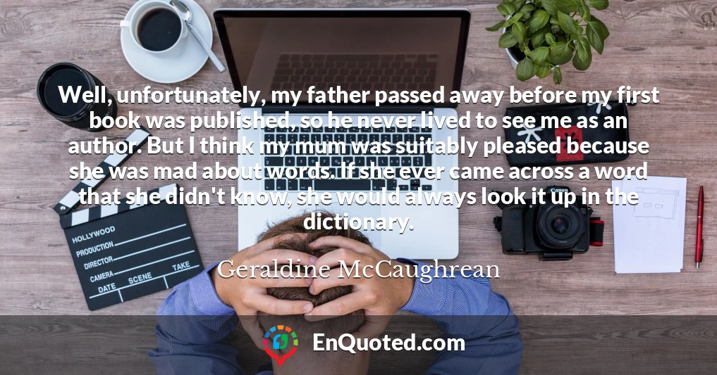 Well, unfortunately, my father passed away before my first book was published, so he never lived to see me as an author. But I think my mum was suitably pleased because she was mad about words. If she ever came across a word that she didn't know, she would always look it up in the dictionary.