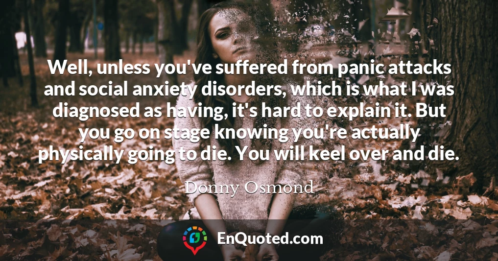 Well, unless you've suffered from panic attacks and social anxiety disorders, which is what I was diagnosed as having, it's hard to explain it. But you go on stage knowing you're actually physically going to die. You will keel over and die.
