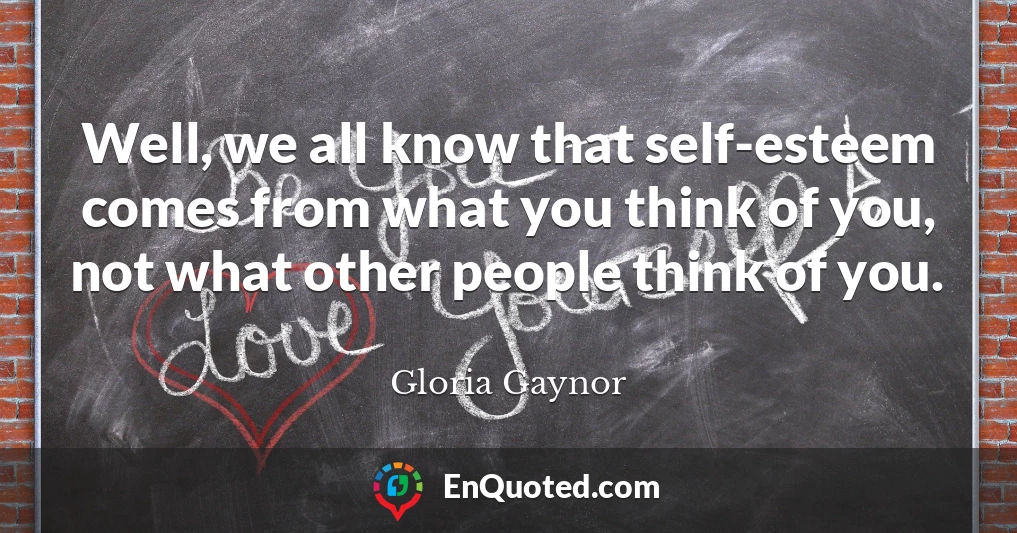 Well, we all know that self-esteem comes from what you think of you, not what other people think of you.