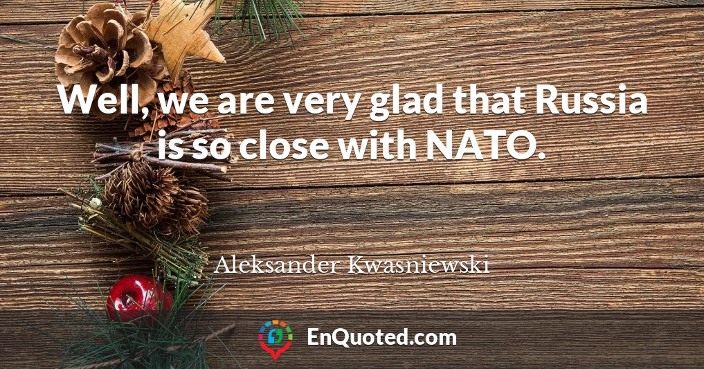 Well, we are very glad that Russia is so close with NATO.