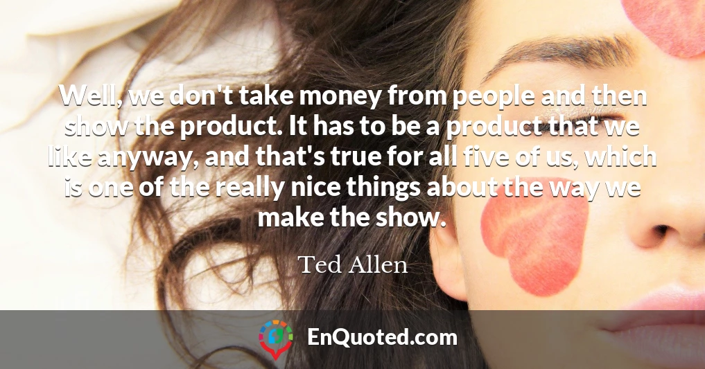 Well, we don't take money from people and then show the product. It has to be a product that we like anyway, and that's true for all five of us, which is one of the really nice things about the way we make the show.