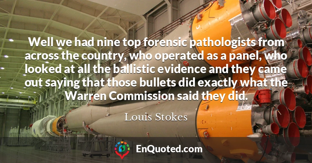 Well we had nine top forensic pathologists from across the country, who operated as a panel, who looked at all the ballistic evidence and they came out saying that those bullets did exactly what the Warren Commission said they did.