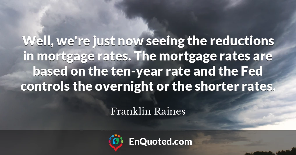 Well, we're just now seeing the reductions in mortgage rates. The mortgage rates are based on the ten-year rate and the Fed controls the overnight or the shorter rates.