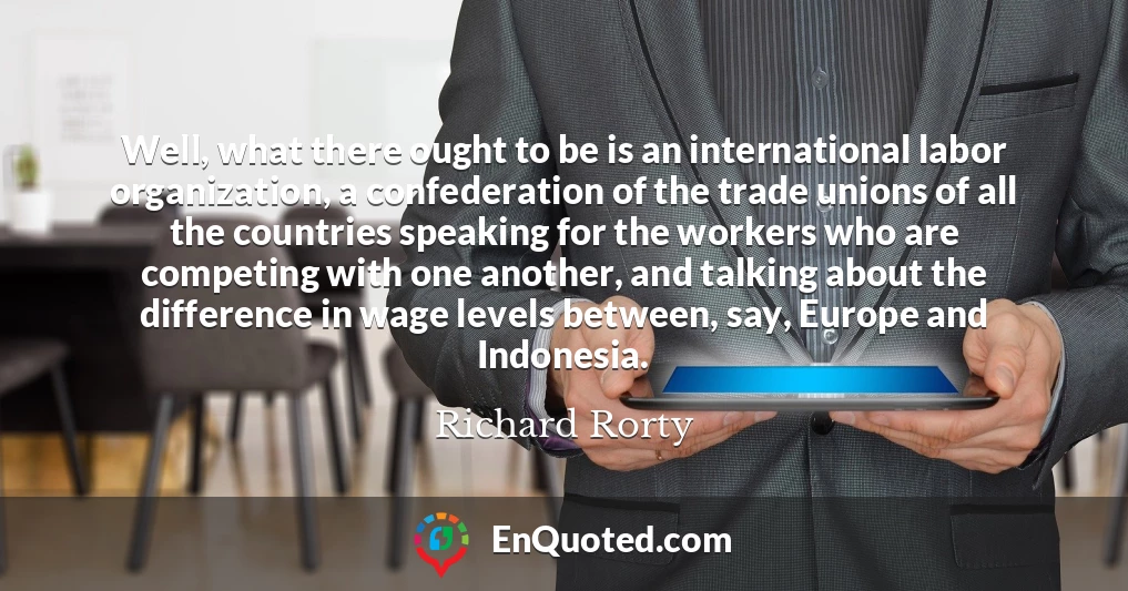 Well, what there ought to be is an international labor organization, a confederation of the trade unions of all the countries speaking for the workers who are competing with one another, and talking about the difference in wage levels between, say, Europe and Indonesia.