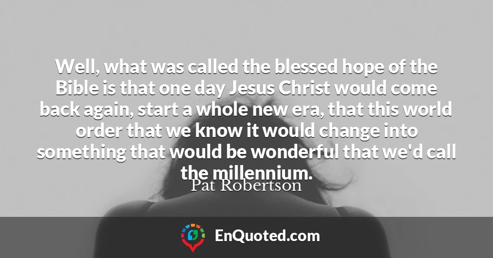 Well, what was called the blessed hope of the Bible is that one day Jesus Christ would come back again, start a whole new era, that this world order that we know it would change into something that would be wonderful that we'd call the millennium.