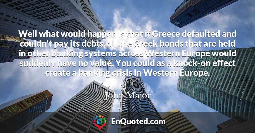 Well what would happen is that if Greece defaulted and couldn't pay its debts, all the Greek bonds that are held in other banking systems across Western Europe would suddenly have no value. You could as a knock-on effect create a banking crisis in Western Europe.