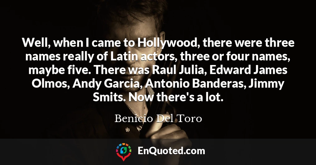 Well, when I came to Hollywood, there were three names really of Latin actors, three or four names, maybe five. There was Raul Julia, Edward James Olmos, Andy Garcia, Antonio Banderas, Jimmy Smits. Now there's a lot.