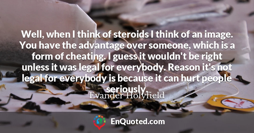 Well, when I think of steroids I think of an image. You have the advantage over someone, which is a form of cheating. I guess it wouldn't be right unless it was legal for everybody. Reason it's not legal for everybody is because it can hurt people seriously.