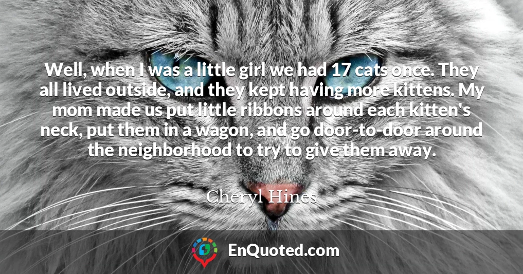 Well, when I was a little girl we had 17 cats once. They all lived outside, and they kept having more kittens. My mom made us put little ribbons around each kitten's neck, put them in a wagon, and go door-to-door around the neighborhood to try to give them away.