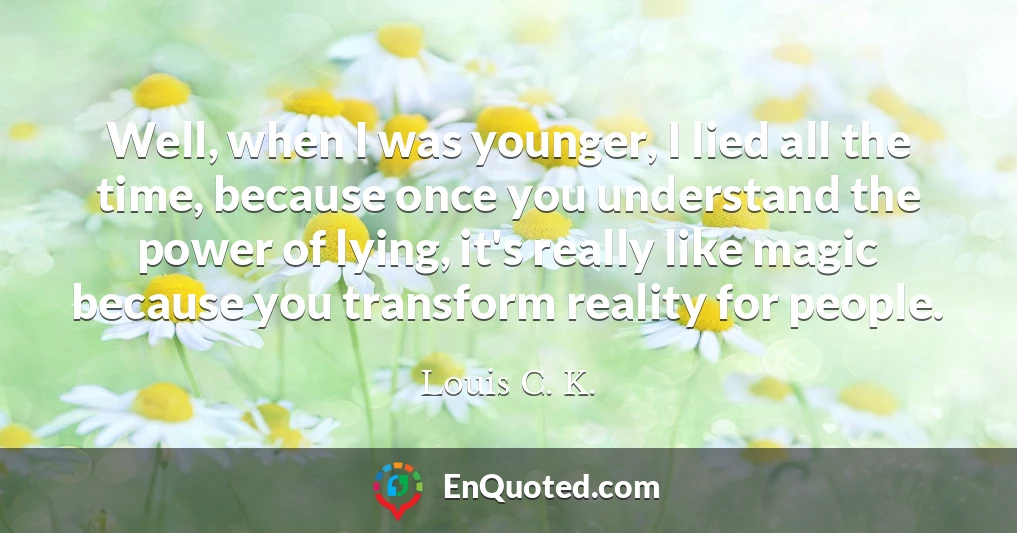 Well, when I was younger, I lied all the time, because once you understand the power of lying, it's really like magic because you transform reality for people.