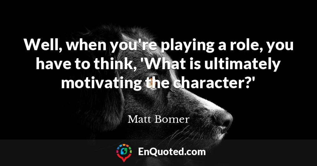 Well, when you're playing a role, you have to think, 'What is ultimately motivating the character?'