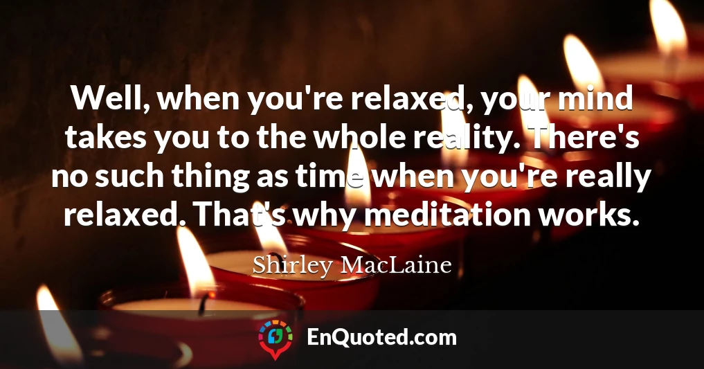 Well, when you're relaxed, your mind takes you to the whole reality. There's no such thing as time when you're really relaxed. That's why meditation works.