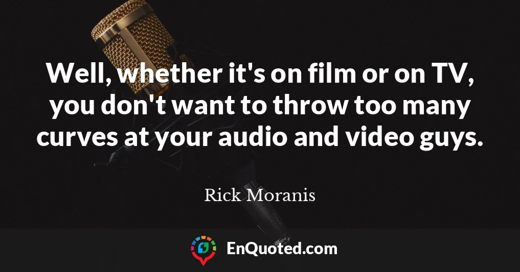 Well, whether it's on film or on TV, you don't want to throw too many curves at your audio and video guys.