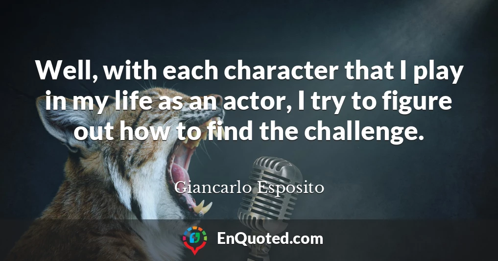 Well, with each character that I play in my life as an actor, I try to figure out how to find the challenge.