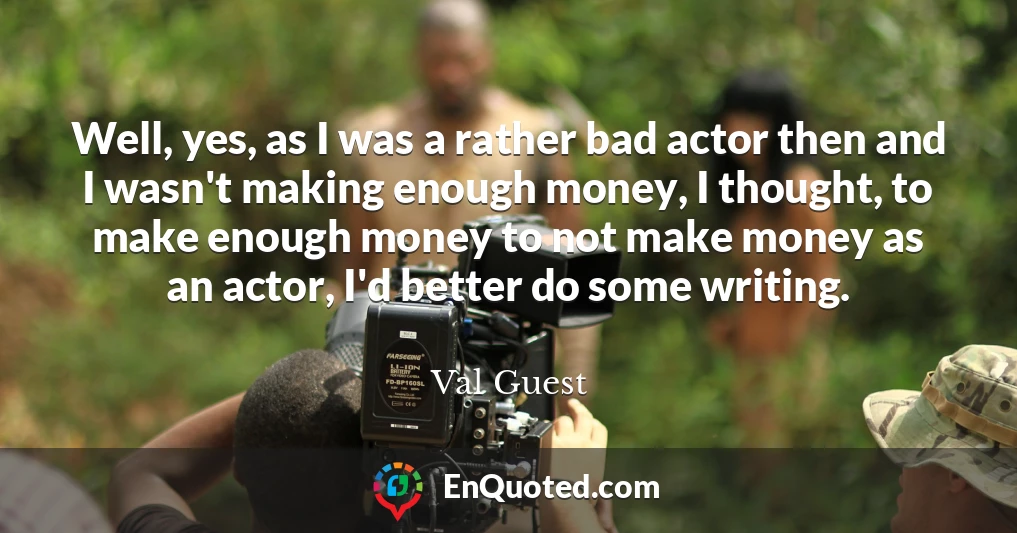 Well, yes, as I was a rather bad actor then and I wasn't making enough money, I thought, to make enough money to not make money as an actor, I'd better do some writing.