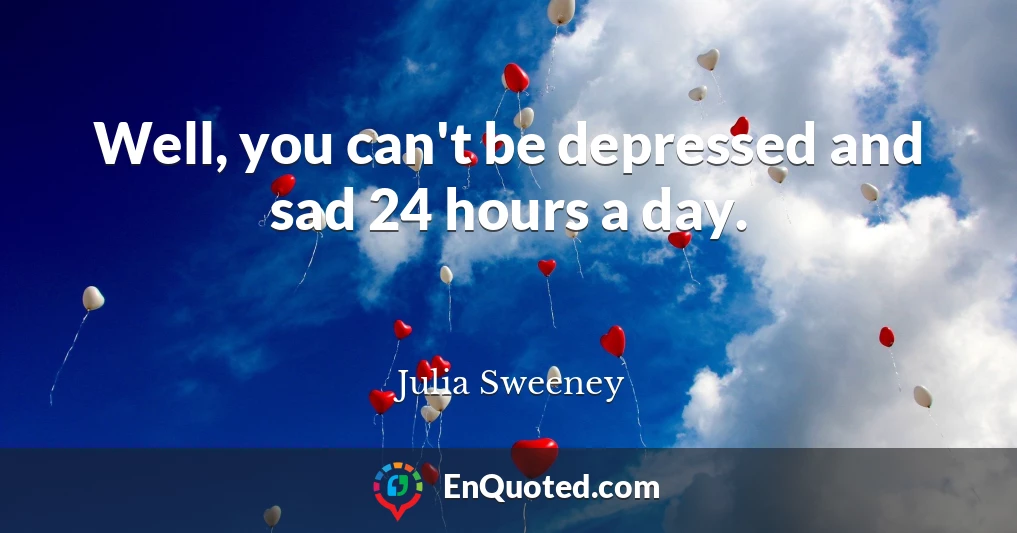 Well, you can't be depressed and sad 24 hours a day.