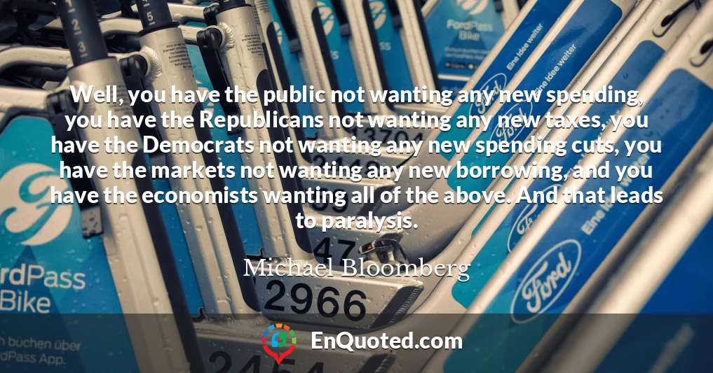 Well, you have the public not wanting any new spending, you have the Republicans not wanting any new taxes, you have the Democrats not wanting any new spending cuts, you have the markets not wanting any new borrowing, and you have the economists wanting all of the above. And that leads to paralysis.