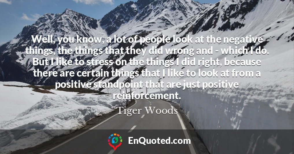 Well, you know, a lot of people look at the negative things, the things that they did wrong and - which I do. But I like to stress on the things I did right, because there are certain things that I like to look at from a positive standpoint that are just positive reinforcement.