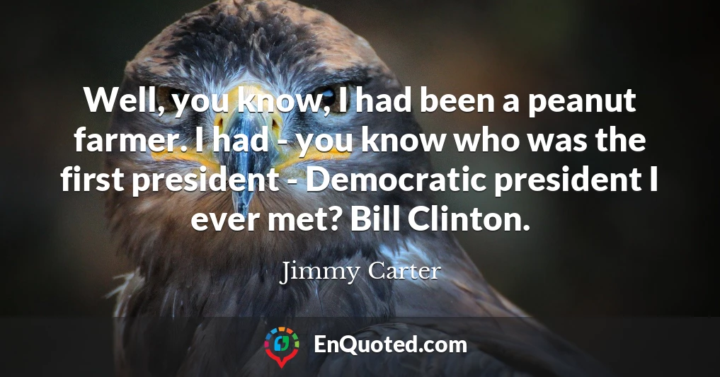 Well, you know, I had been a peanut farmer. I had - you know who was the first president - Democratic president I ever met? Bill Clinton.