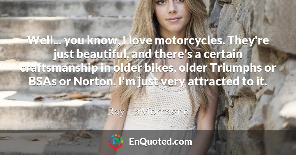 Well... you know, I love motorcycles. They're just beautiful, and there's a certain craftsmanship in older bikes, older Triumphs or BSAs or Norton. I'm just very attracted to it.