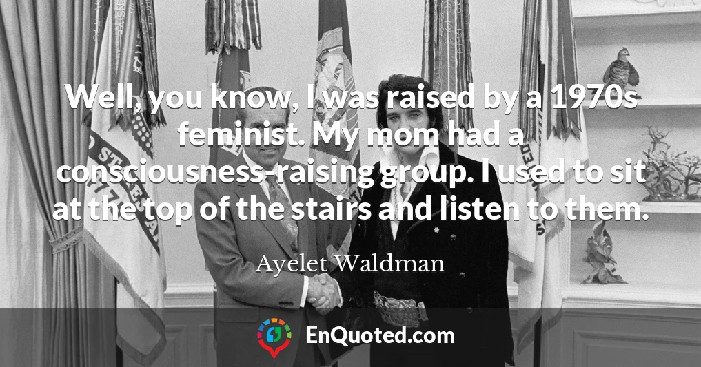 Well, you know, I was raised by a 1970s feminist. My mom had a consciousness-raising group. I used to sit at the top of the stairs and listen to them.