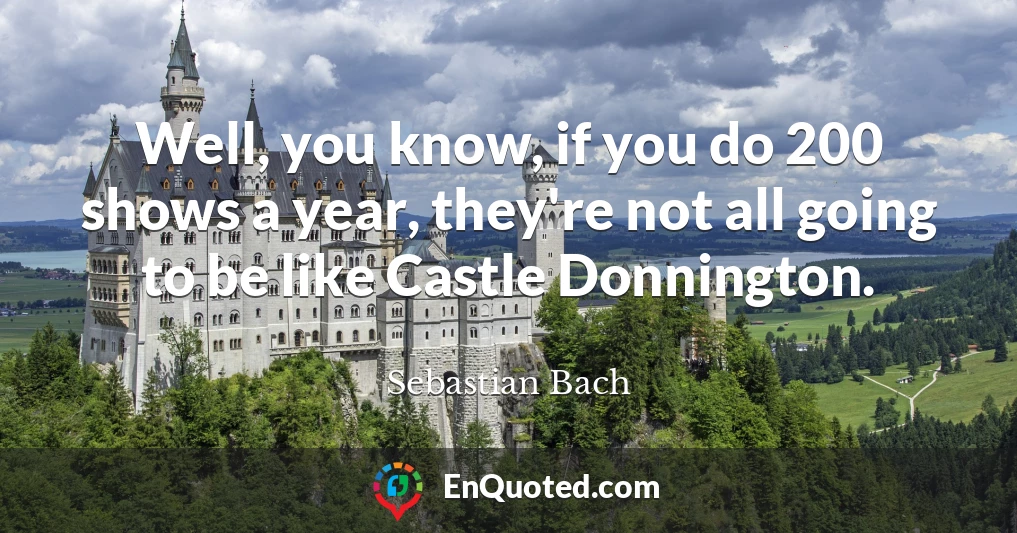 Well, you know, if you do 200 shows a year, they're not all going to be like Castle Donnington.