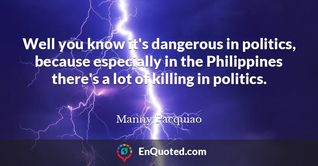 Well you know it's dangerous in politics, because especially in the Philippines there's a lot of killing in politics.