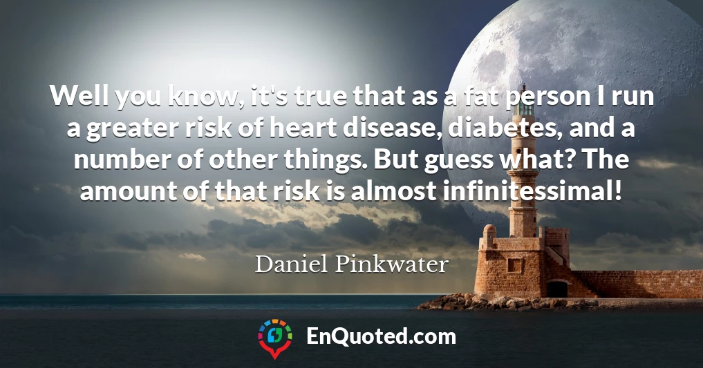 Well you know, it's true that as a fat person I run a greater risk of heart disease, diabetes, and a number of other things. But guess what? The amount of that risk is almost infinitessimal!