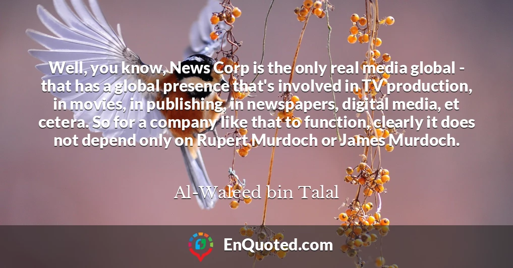 Well, you know, News Corp is the only real media global - that has a global presence that's involved in TV production, in movies, in publishing, in newspapers, digital media, et cetera. So for a company like that to function, clearly it does not depend only on Rupert Murdoch or James Murdoch.