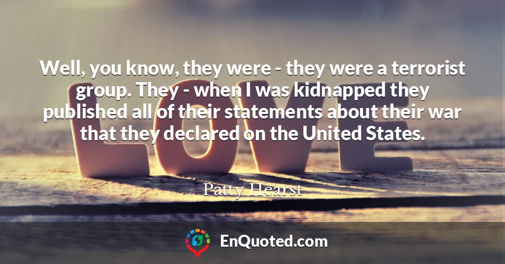 Well, you know, they were - they were a terrorist group. They - when I was kidnapped they published all of their statements about their war that they declared on the United States.