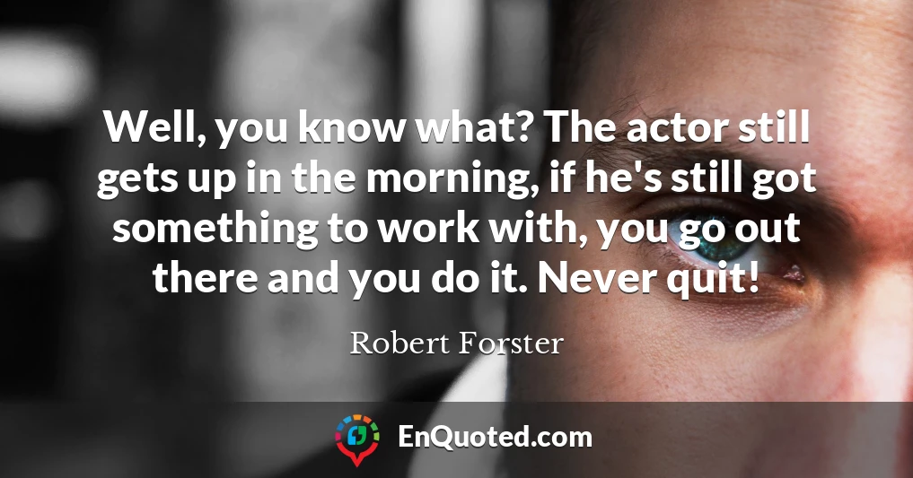 Well, you know what? The actor still gets up in the morning, if he's still got something to work with, you go out there and you do it. Never quit!