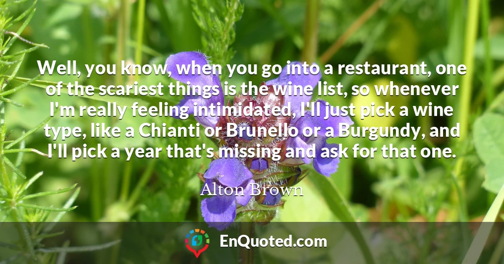 Well, you know, when you go into a restaurant, one of the scariest things is the wine list, so whenever I'm really feeling intimidated, I'll just pick a wine type, like a Chianti or Brunello or a Burgundy, and I'll pick a year that's missing and ask for that one.