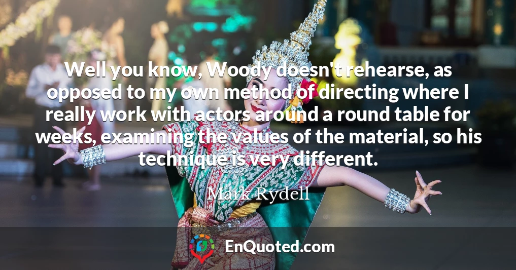 Well you know, Woody doesn't rehearse, as opposed to my own method of directing where I really work with actors around a round table for weeks, examining the values of the material, so his technique is very different.