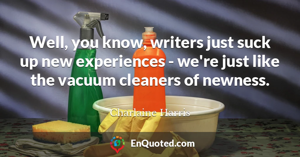 Well, you know, writers just suck up new experiences - we're just like the vacuum cleaners of newness.