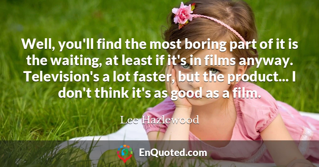 Well, you'll find the most boring part of it is the waiting, at least if it's in films anyway. Television's a lot faster, but the product... I don't think it's as good as a film.