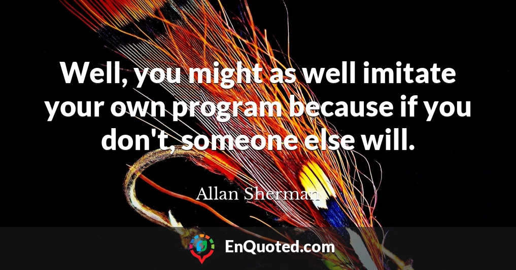 Well, you might as well imitate your own program because if you don't, someone else will.