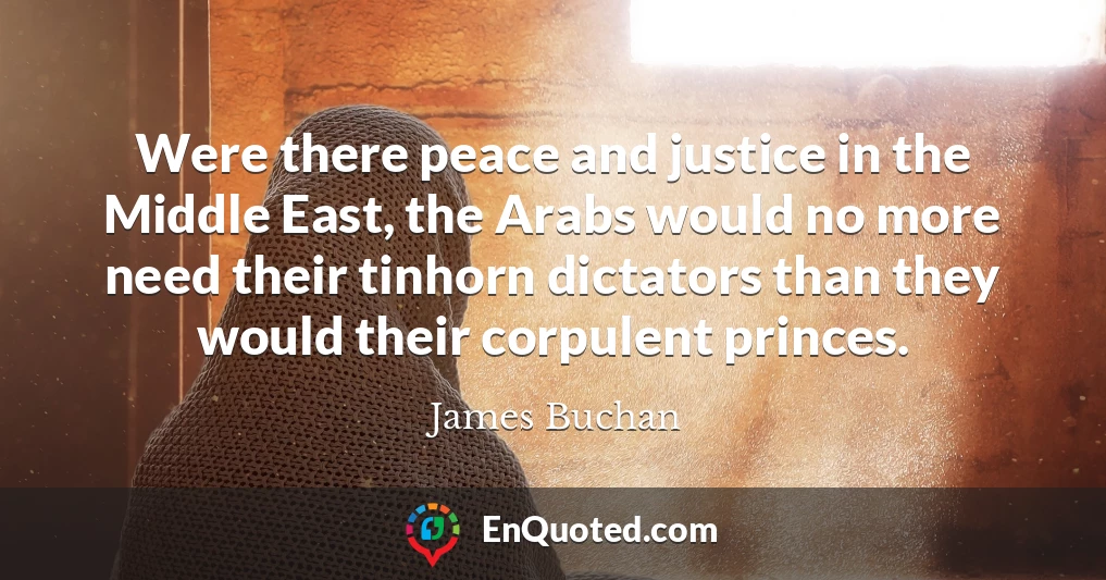 Were there peace and justice in the Middle East, the Arabs would no more need their tinhorn dictators than they would their corpulent princes.