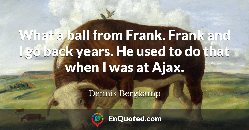 What a ball from Frank. Frank and I go back years. He used to do that when I was at Ajax.