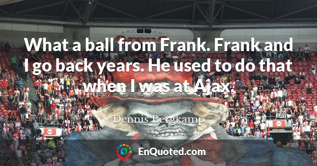 What a ball from Frank. Frank and I go back years. He used to do that when I was at Ajax.