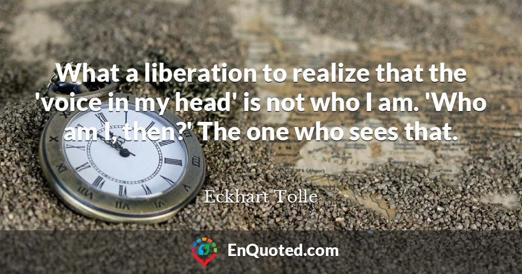 What a liberation to realize that the 'voice in my head' is not who I am. 'Who am I, then?' The one who sees that.