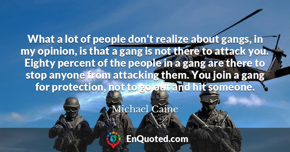 What a lot of people don't realize about gangs, in my opinion, is that a gang is not there to attack you. Eighty percent of the people in a gang are there to stop anyone from attacking them. You join a gang for protection, not to go out and hit someone.