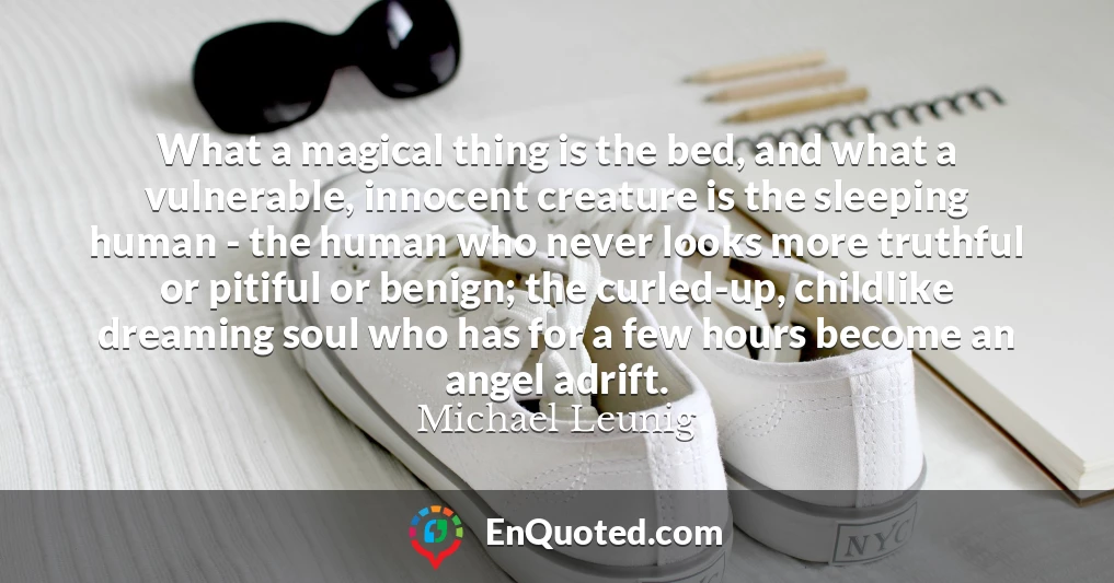 What a magical thing is the bed, and what a vulnerable, innocent creature is the sleeping human - the human who never looks more truthful or pitiful or benign; the curled-up, childlike dreaming soul who has for a few hours become an angel adrift.