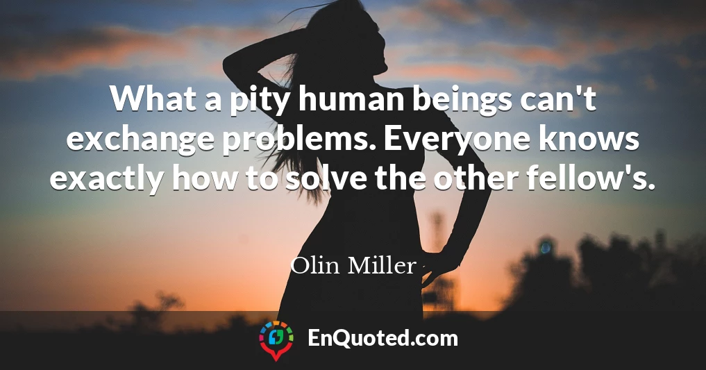 What a pity human beings can't exchange problems. Everyone knows exactly how to solve the other fellow's.