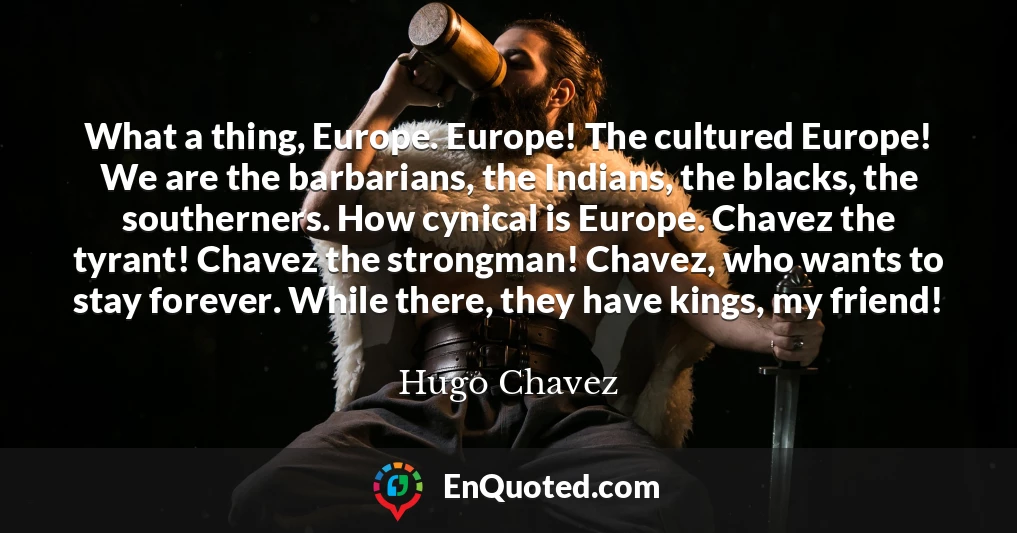 What a thing, Europe. Europe! The cultured Europe! We are the barbarians, the Indians, the blacks, the southerners. How cynical is Europe. Chavez the tyrant! Chavez the strongman! Chavez, who wants to stay forever. While there, they have kings, my friend!