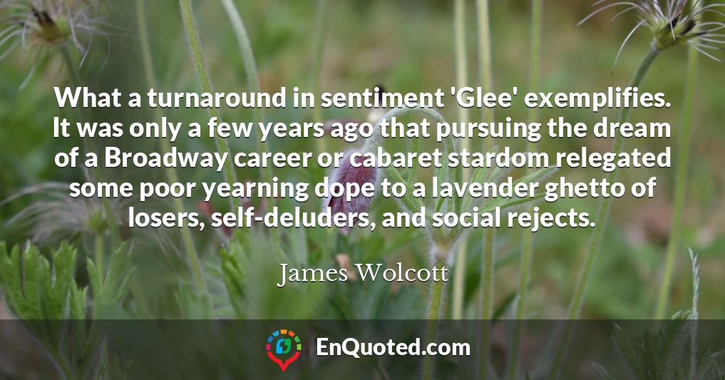 What a turnaround in sentiment 'Glee' exemplifies. It was only a few years ago that pursuing the dream of a Broadway career or cabaret stardom relegated some poor yearning dope to a lavender ghetto of losers, self-deluders, and social rejects.
