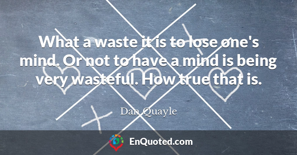 What a waste it is to lose one's mind. Or not to have a mind is being very wasteful. How true that is.